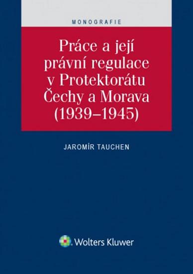 Kniha: Práce a její právní regulace v Protektorátu Čechy a Morava (1939-1945) - Tauchen Jaromír